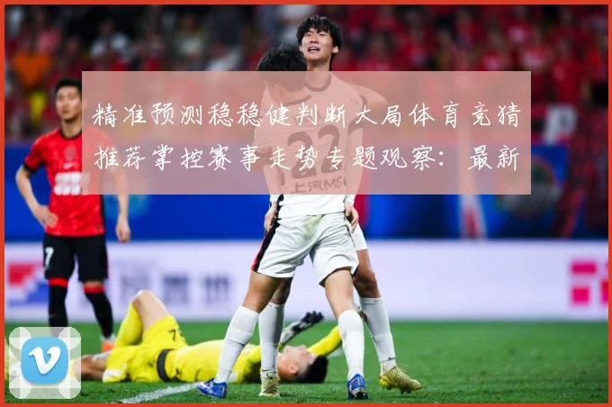 精准预测稳稳健判断大局体育竞猜推荐掌控赛事走势专题观察：最新赛事动态与深度分析